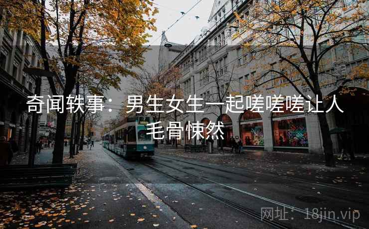 奇闻轶事：男生女生一起嗟嗟嗟让人毛骨悚然  第1张