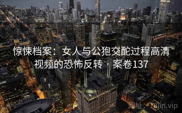 惊悚档案：女人与公狍交酡过程高清视频的恐怖反转 · 案卷137