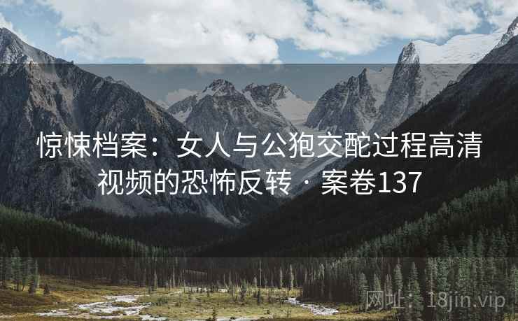 惊悚档案：女人与公狍交酡过程高清视频的恐怖反转 · 案卷137