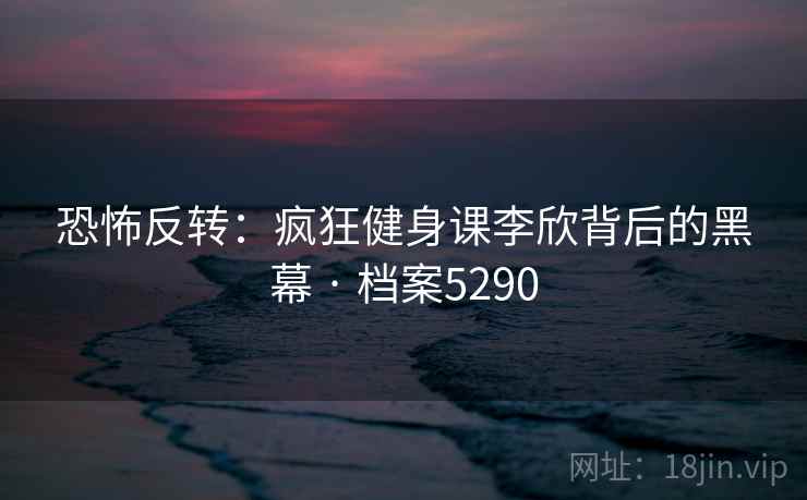 恐怖反转：疯狂健身课李欣背后的黑幕 · 档案5290