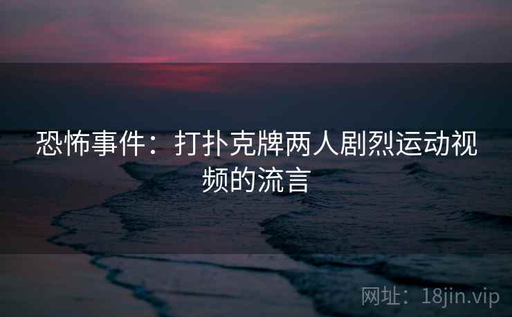恐怖事件：打扑克牌两人剧烈运动视频的流言
